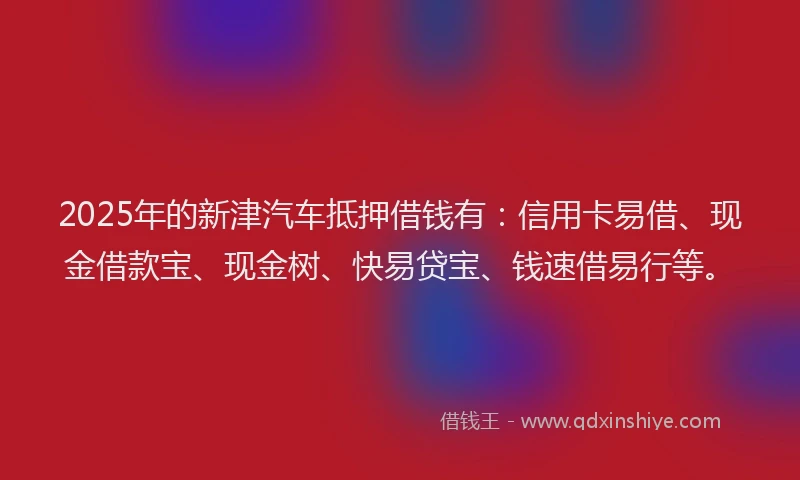 2025年的新津汽车抵押借钱有：信用卡易借、现金借款宝、现金树、快易贷宝、钱速借易行等。