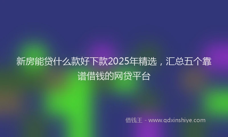 新房能贷什么款好下款2025年精选，汇总五个靠谱借钱的网贷平台