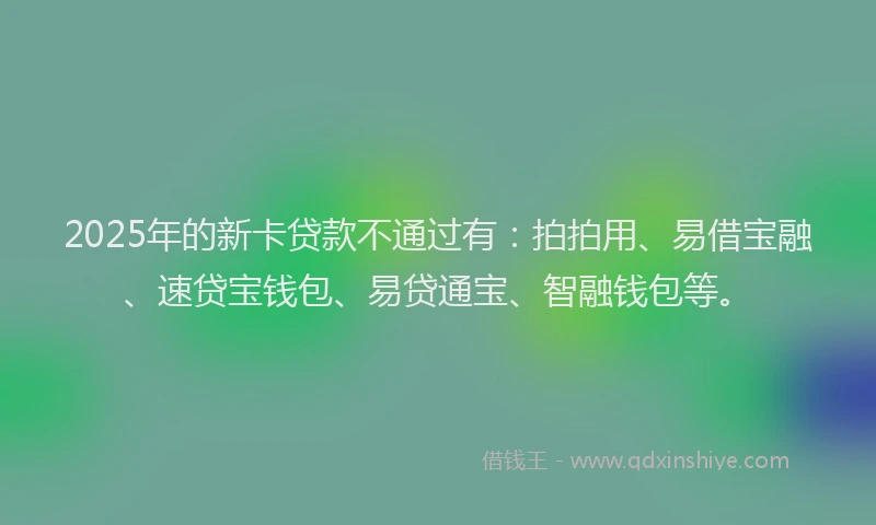 2025年的新卡贷款不通过有：拍拍用、易借宝融、速贷宝钱包、易贷通宝、智融钱包等。