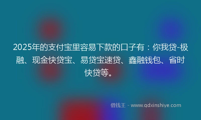 2025年的支付宝里容易下款的口子有：你我贷-极融、现金快贷宝、易贷宝速贷、鑫融钱包、省时快贷等。