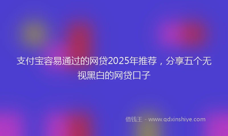 支付宝容易通过的网贷2025年推荐，分享五个无视黑白的网贷口子