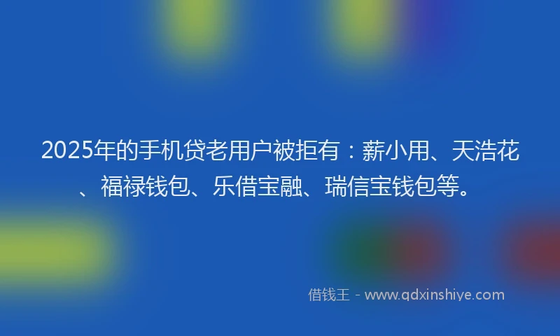 2025年的手机贷老用户被拒有：薪小用、天浩花、福禄钱包、乐借宝融、瑞信宝钱包等。