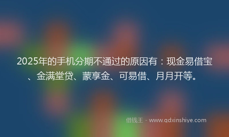 2025年的手机分期不通过的原因有：现金易借宝、金满堂贷、蒙享金、可易借、月月开等。
