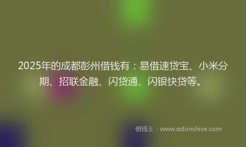 2025年的成都彭州借钱有：易借速贷宝、小米分期、招联金融、闪贷通、闪银快贷等。