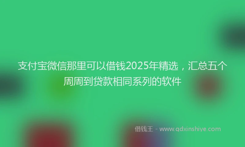 支付宝微信那里可以借钱2025年精选，汇总五个周周到贷款相同系列的软件