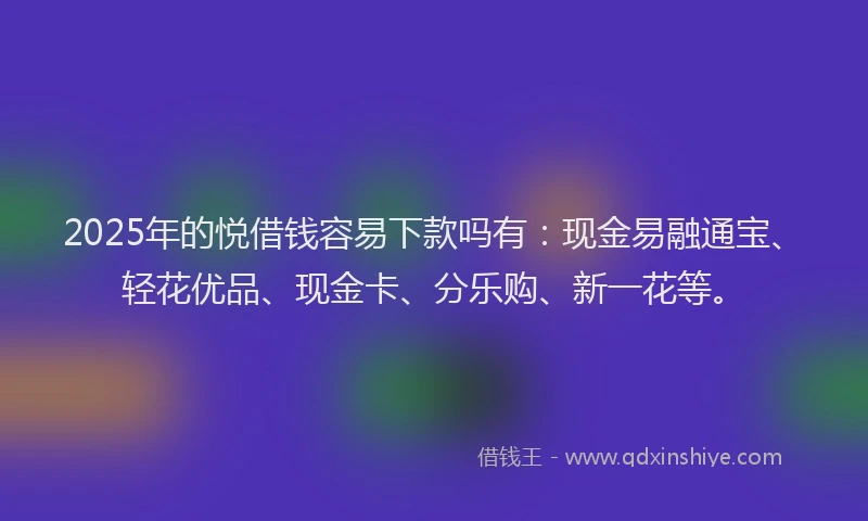 2025年的悦借钱容易下款吗有：现金易融通宝、轻花优品、现金卡、分乐购、新一花等。