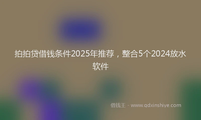 拍拍贷借钱条件2025年推荐，整合5个2024放水软件