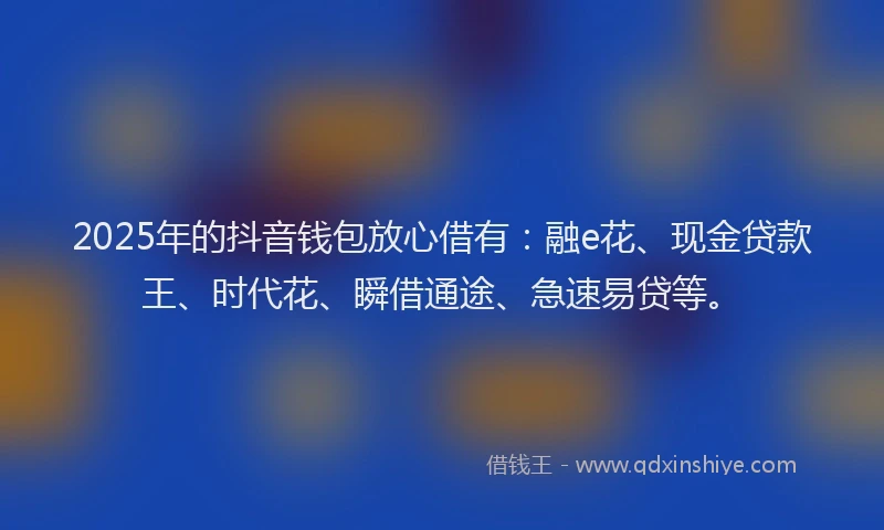 2025年的抖音钱包放心借有：融e花、现金贷款王、时代花、瞬借通途、急速易贷等。
