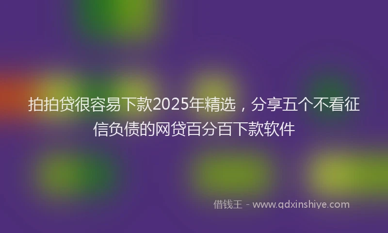 拍拍贷很容易下款2025年精选，分享五个不看征信负债的网贷百分百下款软件
