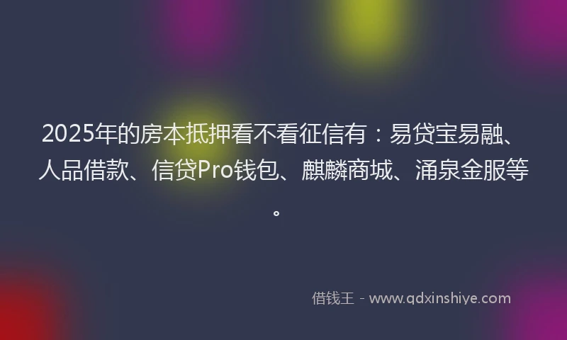 2025年的房本抵押看不看征信有：易贷宝易融、人品借款、信贷Pro钱包、麒麟商城、涌泉金服等。
