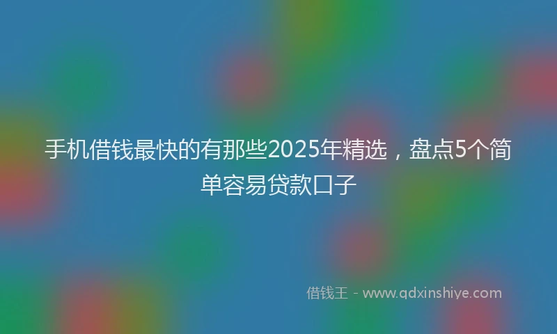 手机借钱最快的有那些2025年精选，盘点5个简单容易贷款口子