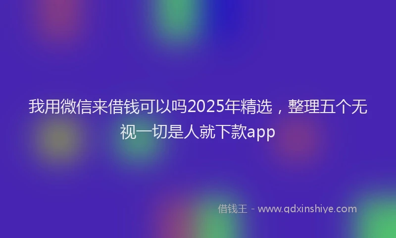 我用微信来借钱可以吗2025年精选，整理五个无视一切是人就下款app