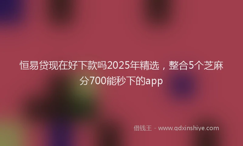 恒易贷现在好下款吗2025年精选，整合5个芝麻分700能秒下的app