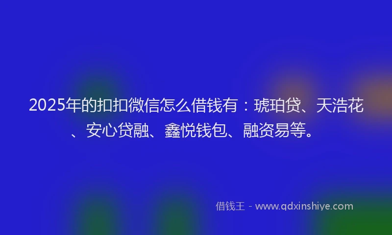2025年的扣扣微信怎么借钱有：琥珀贷、天浩花、安心贷融、鑫悦钱包、融资易等。