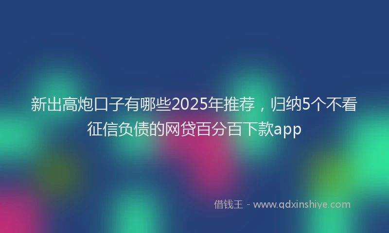 新出高炮口子有哪些2025年推荐，归纳5个不看征信负债的网贷百分百下款app