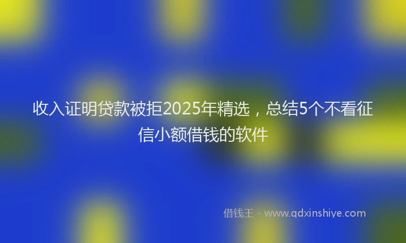 收入证明贷款被拒2025年精选，总结5个不看征信小额借钱的软件