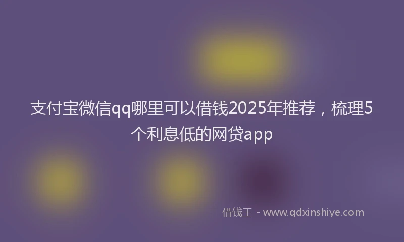 支付宝微信qq哪里可以借钱2025年推荐，梳理5个利息低的网贷app