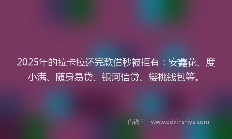 2025年的拉卡拉还完款借秒被拒有:安鑫花、度小满、随身易贷、银河信贷、樱桃钱包等。
