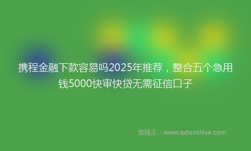 携程金融下款容易吗2025年推荐，整合五个急用钱5000快审快贷无需征信口子