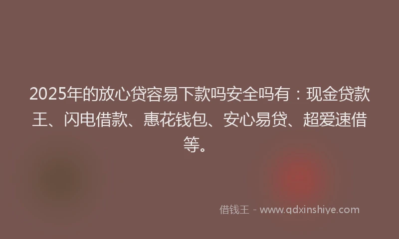 2025年的放心贷容易下款吗安全吗有：现金贷款王、闪电借款、惠花钱包、安心易贷、超爱速借等。
