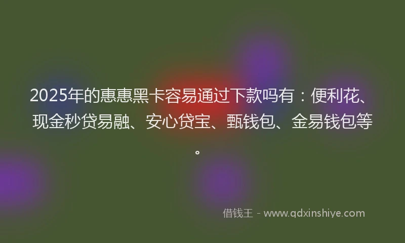 2025年的惠惠黑卡容易通过下款吗有：便利花、现金秒贷易融、安心贷宝、甄钱包、金易钱包等。