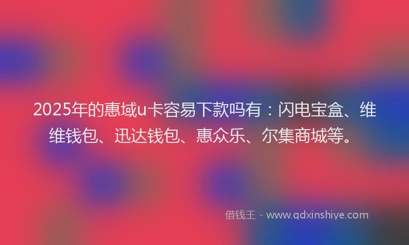 2025年的惠域u卡容易下款吗有：闪电宝盒、维维钱包、迅达钱包、惠众乐、尔集商城等。