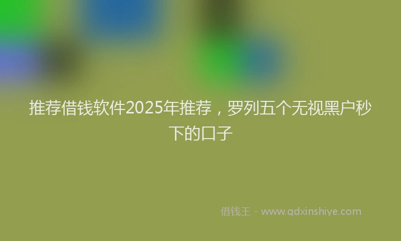 推荐借钱软件2025年推荐，罗列五个无视黑户秒下的口子
