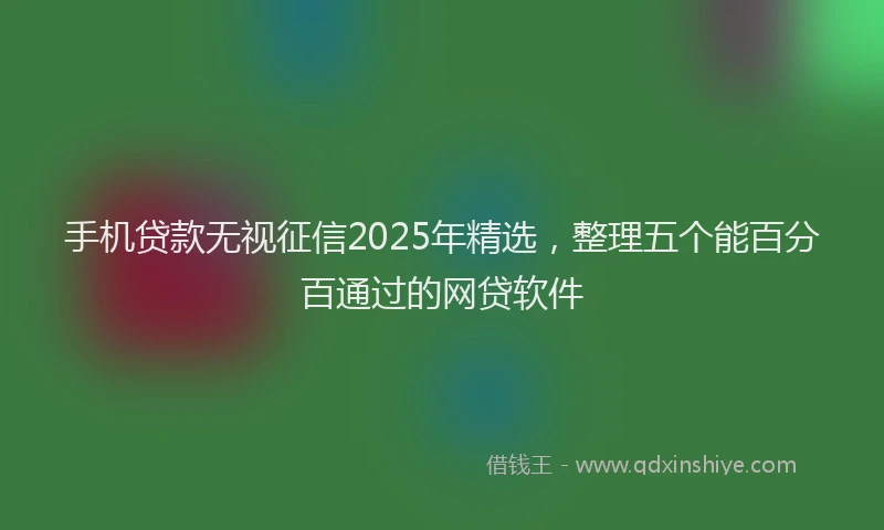 手机贷款无视征信2025年精选，整理五个能百分百通过的网贷软件