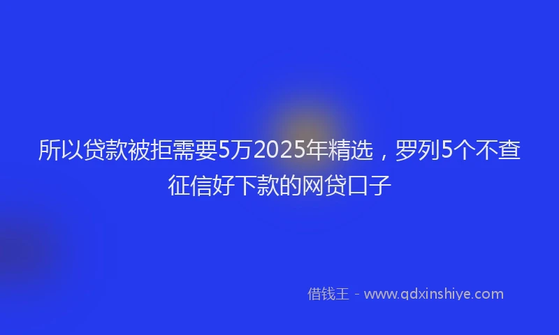 所以贷款被拒需要5万2025年精选，罗列5个不查征信好下款的网贷口子
