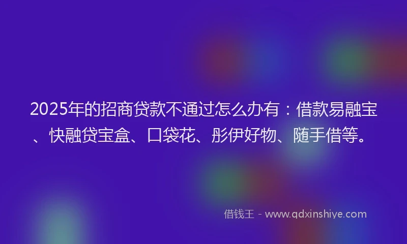 2025年的招商贷款不通过怎么办有：借款易融宝、快融贷宝盒、口袋花、彤伊好物、随手借等。
