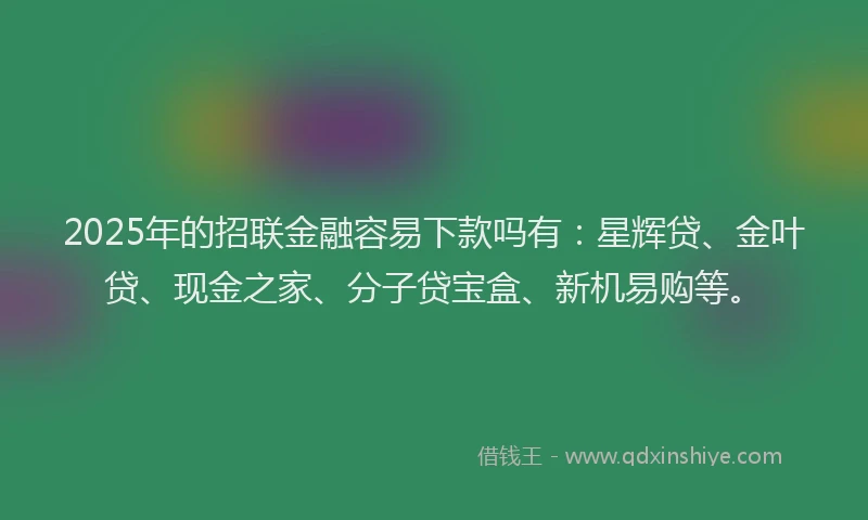 2025年的招联金融容易下款吗有：星辉贷、金叶贷、现金之家、分子贷宝盒、新机易购等。