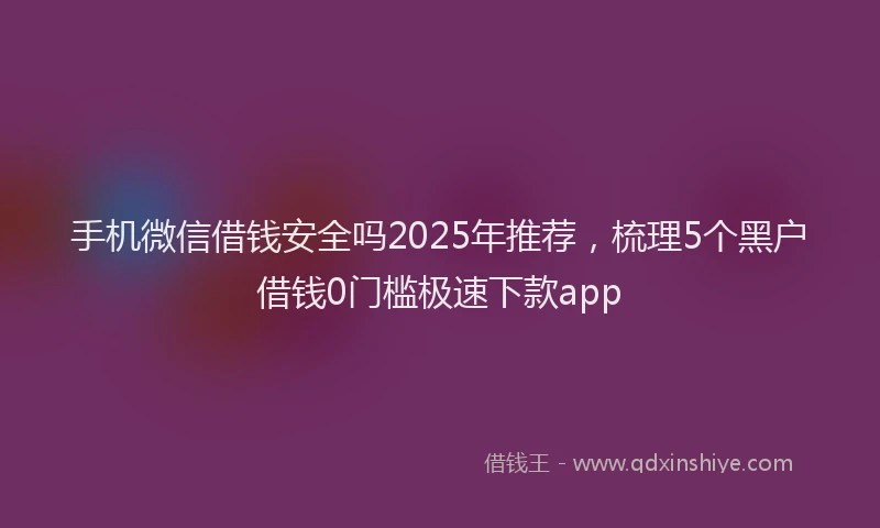 手机微信借钱安全吗2025年推荐，梳理5个黑户借钱0门槛极速下款app