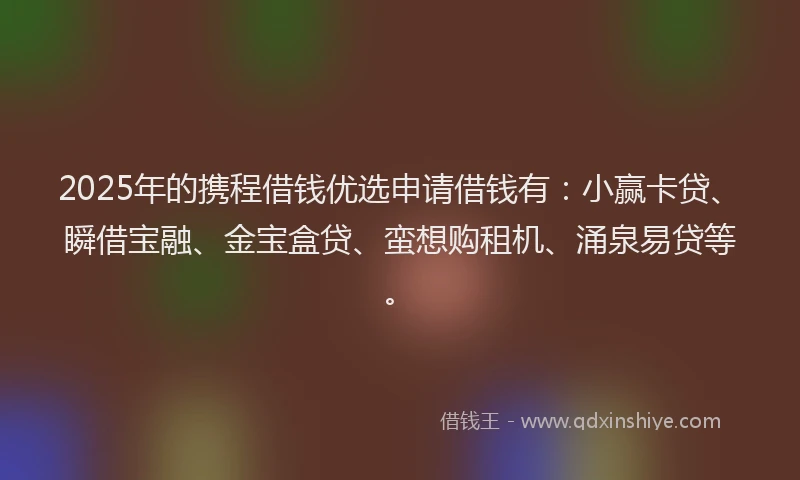 2025年的携程借钱优选申请借钱有：小赢卡贷、瞬借宝融、金宝盒贷、蛮想购租机、涌泉易贷等。
