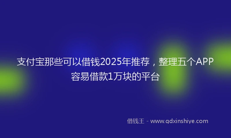 支付宝那些可以借钱2025年推荐，整理五个APP容易借款1万块的平台