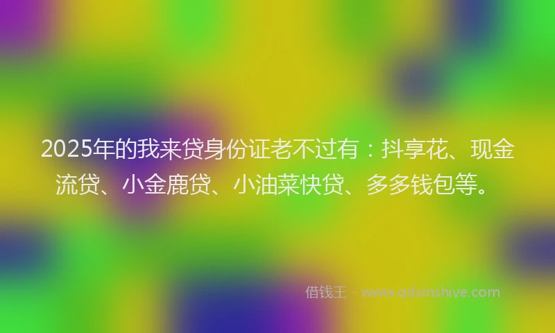 2025年的我来贷身份证老不过有:抖享花、现金流贷、小金鹿贷、小油菜快贷、多多钱包等。