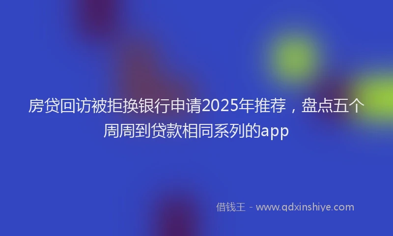 房贷回访被拒换银行申请2025年推荐，盘点五个周周到贷款相同系列的app
