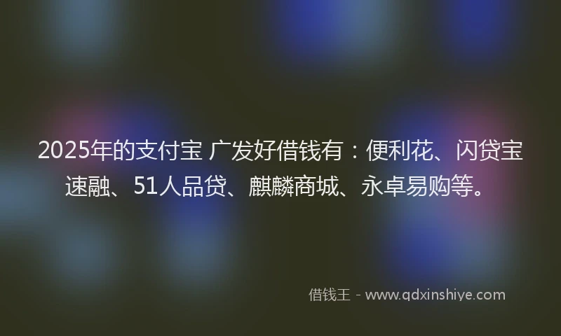 2025年的支付宝 广发好借钱有：便利花、闪贷宝速融、51人品贷、麒麟商城、永卓易购等。
