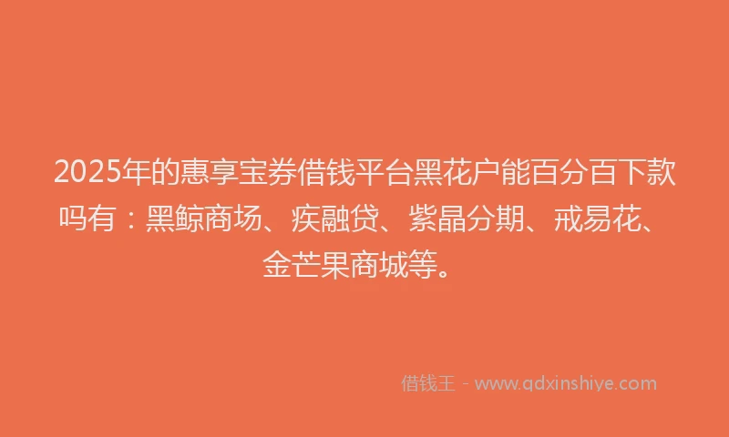 2025年的惠享宝券借钱平台黑花户能百分百下款吗有：黑鲸商场、疾融贷、紫晶分期、戒易花、金芒果商城等。