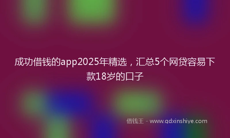 成功借钱的app2025年精选，汇总5个网贷容易下款18岁的口子