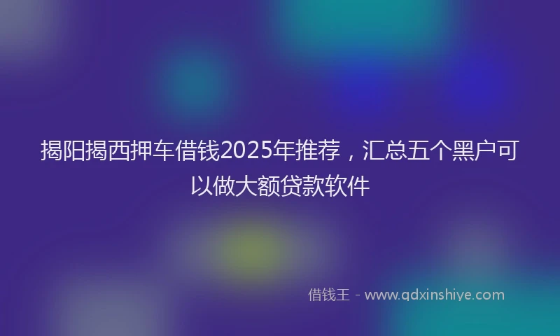 揭阳揭西押车借钱2025年推荐，汇总五个黑户可以做大额贷款软件