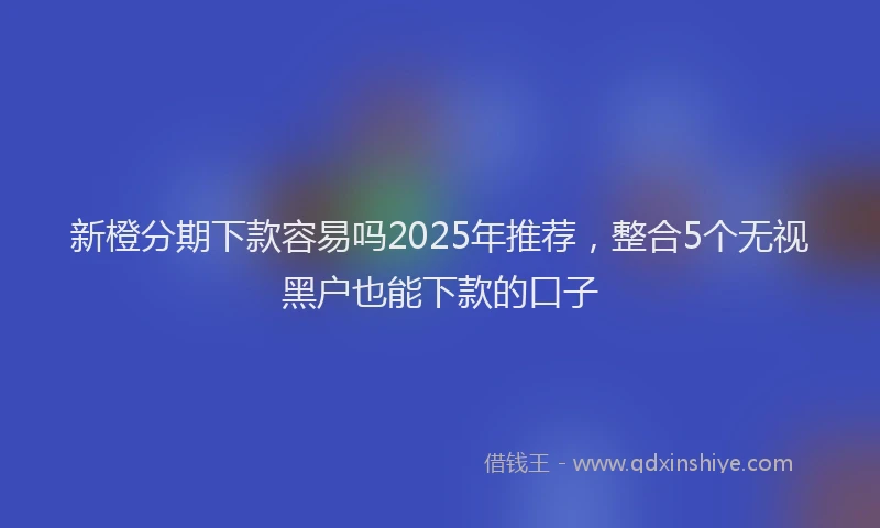 新橙分期下款容易吗2025年推荐，整合5个无视黑户也能下款的口子