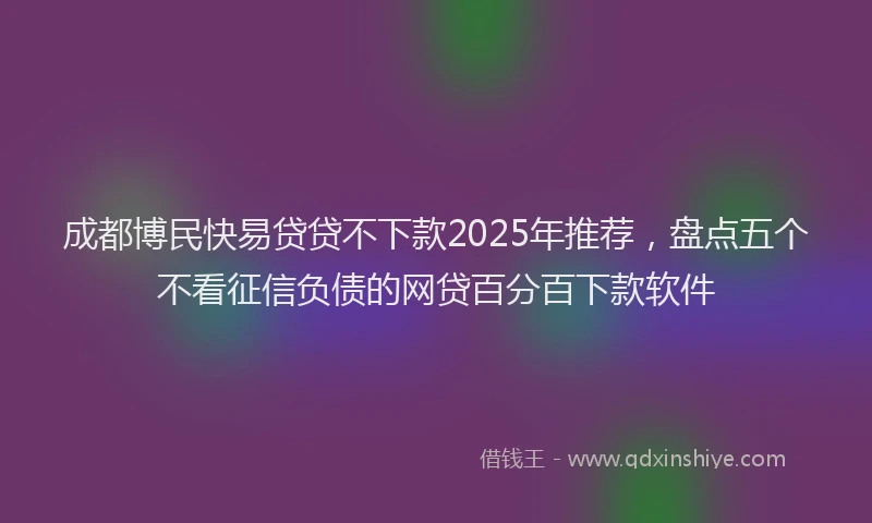 成都博民快易贷贷不下款2025年推荐，盘点五个不看征信负债的网贷百分百下款软件