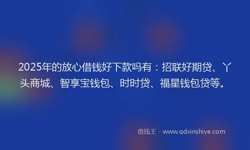 2025年的放心借钱好下款吗有：招联好期贷、丫头商城、智享宝钱包、时时贷、福星钱包贷等。