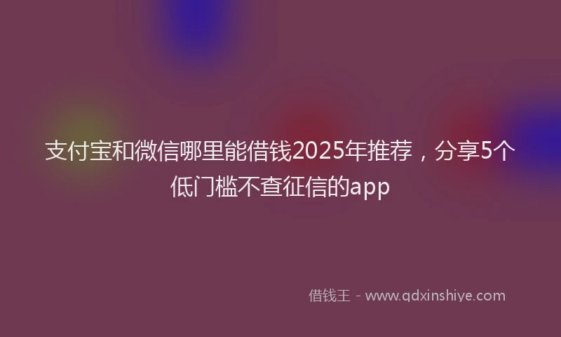 支付宝和微信哪里能借钱2025年推荐，分享5个低门槛不查征信的app
