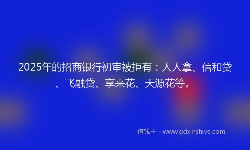 2025年的招商银行初审被拒有：人人拿、信和贷、飞融贷、享来花、天源花等。