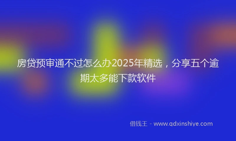 房贷预审通不过怎么办2025年精选，分享五个逾期太多能下款软件