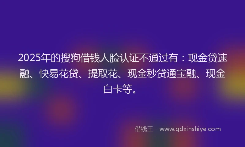 2025年的搜狗借钱人脸认证不通过有：现金贷速融、快易花贷、提取花、现金秒贷通宝融、现金白卡等。