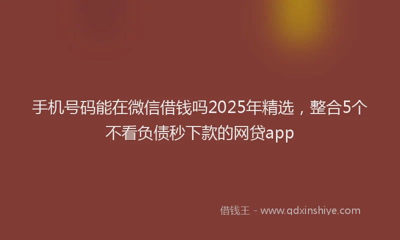 手机号码能在微信借钱吗2025年精选，整合5个不看负债秒下款的网贷app