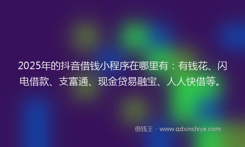 2025年的抖音借钱小程序在哪里有：有钱花、闪电借款、支富通、现金贷易融宝、人人快借等。