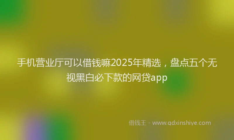 手机营业厅可以借钱嘛2025年精选，盘点五个无视黑白必下款的网贷app